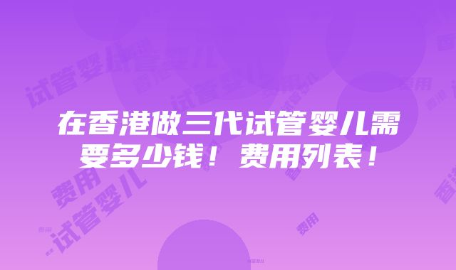 在香港做三代试管婴儿需要多少钱！费用列表！