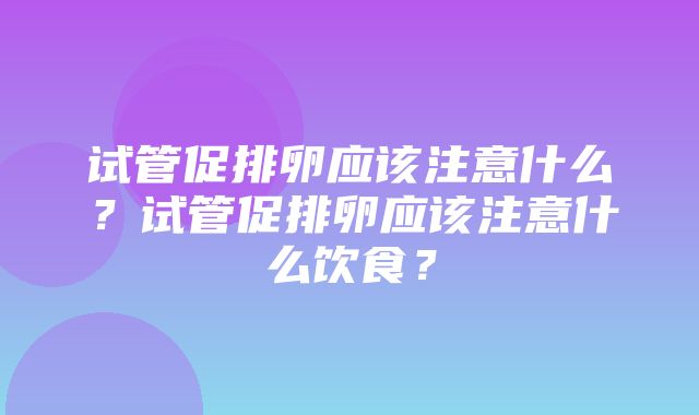 试管促排卵应该注意什么？试管促排卵应该注意什么饮食？