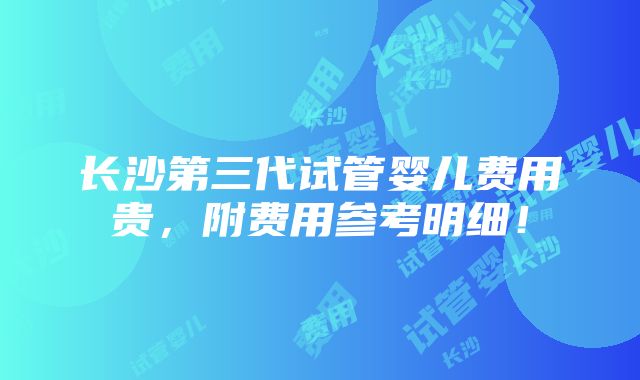 长沙第三代试管婴儿费用贵，附费用参考明细！