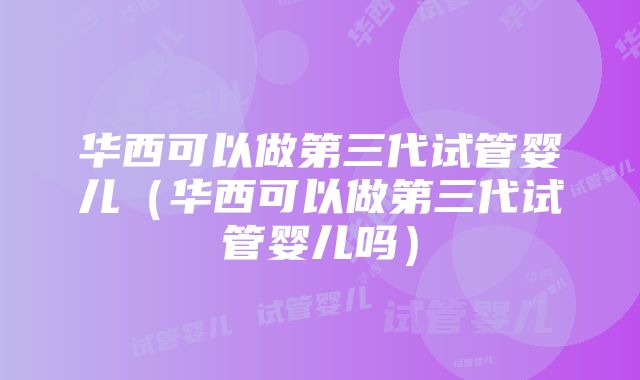 华西可以做第三代试管婴儿（华西可以做第三代试管婴儿吗）