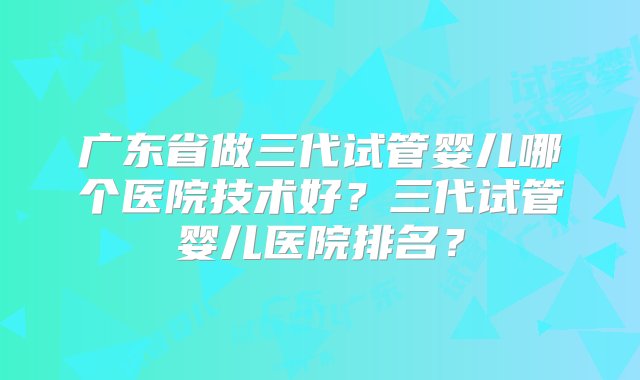 广东省做三代试管婴儿哪个医院技术好？三代试管婴儿医院排名？