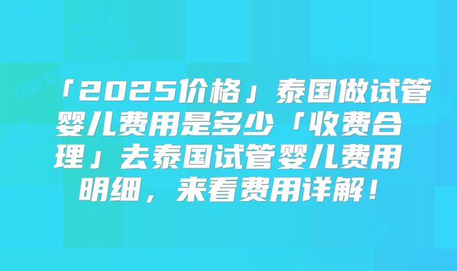 「2025价格」泰国做试管婴儿费用是多少「收费合理」去泰国试管婴儿费用明细，来看费用详解！