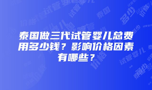 泰国做三代试管婴儿总费用多少钱？影响价格因素有哪些？