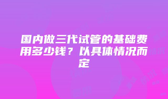 国内做三代试管的基础费用多少钱？以具体情况而定