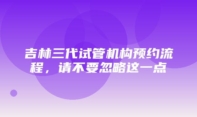 吉林三代试管机构预约流程，请不要忽略这一点