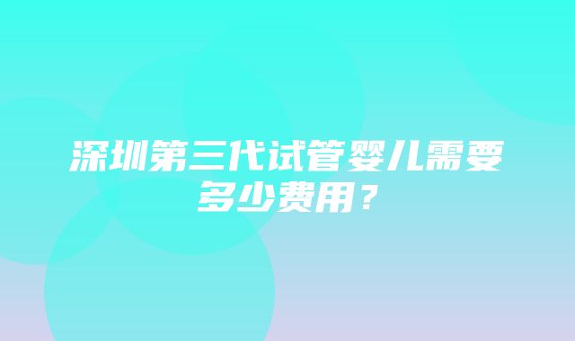 深圳第三代试管婴儿需要多少费用？