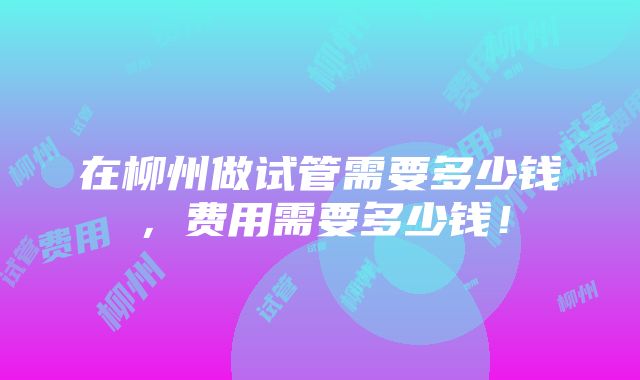 在柳州做试管需要多少钱，费用需要多少钱！