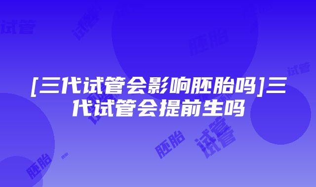 [三代试管会影响胚胎吗]三代试管会提前生吗