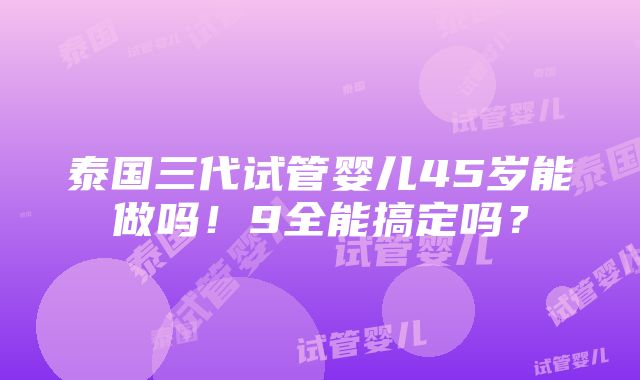 泰国三代试管婴儿45岁能做吗！9全能搞定吗？