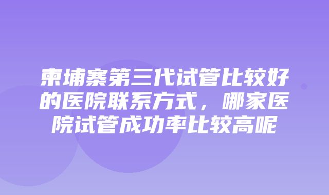 柬埔寨第三代试管比较好的医院联系方式，哪家医院试管成功率比较高呢