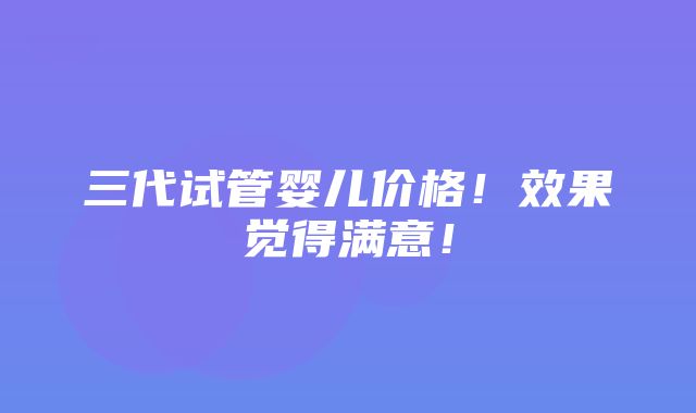 三代试管婴儿价格！效果觉得满意！