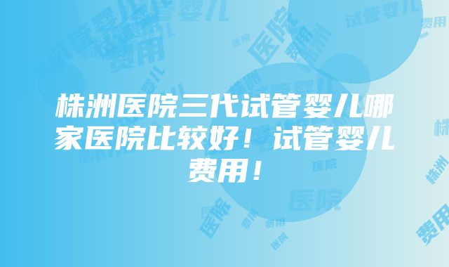 株洲医院三代试管婴儿哪家医院比较好！试管婴儿费用！