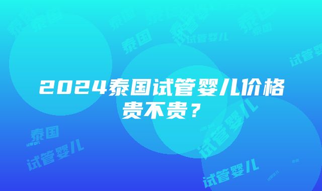 2024泰国试管婴儿价格贵不贵？