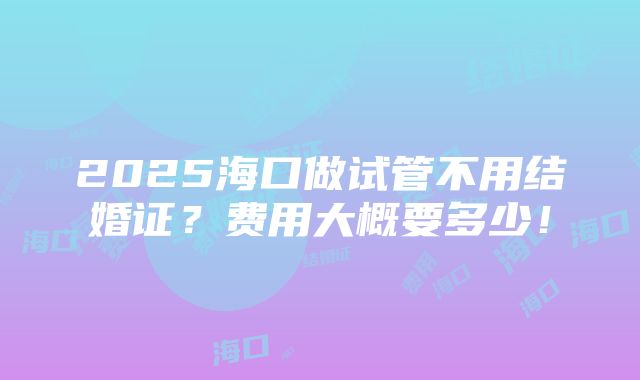 2025海口做试管不用结婚证？费用大概要多少！