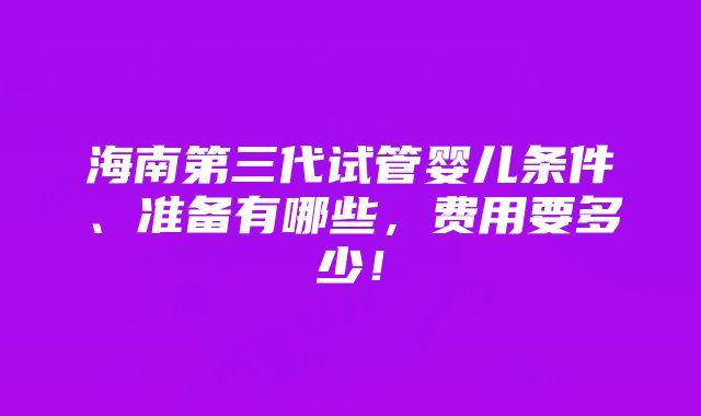 海南第三代试管婴儿条件、准备有哪些，费用要多少！