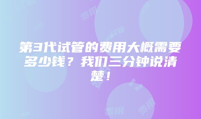 第3代试管的费用大概需要多少钱？我们三分钟说清楚！