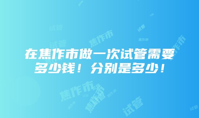 在焦作市做一次试管需要多少钱！分别是多少！