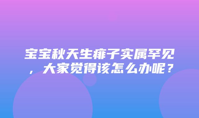 宝宝秋天生痱子实属罕见，大家觉得该怎么办呢？