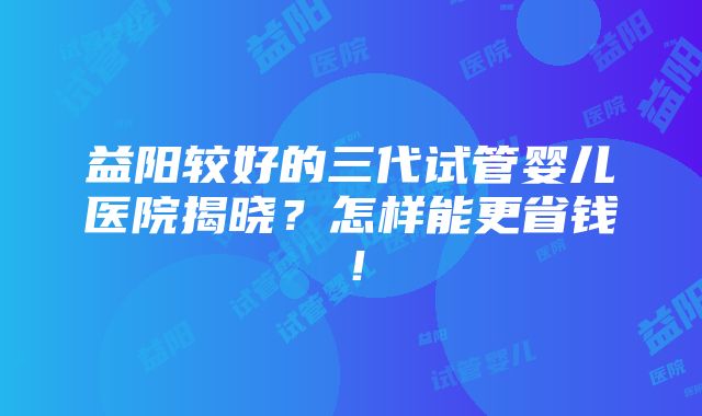 益阳较好的三代试管婴儿医院揭晓？怎样能更省钱！