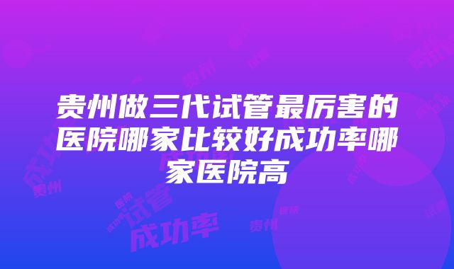 贵州做三代试管最厉害的医院哪家比较好成功率哪家医院高