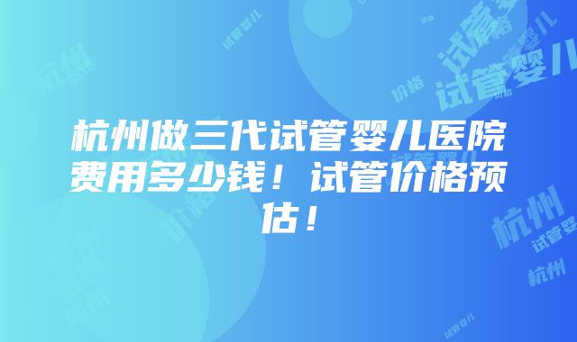 杭州做三代试管婴儿医院费用多少钱！试管价格预估！