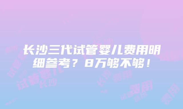 长沙三代试管婴儿费用明细参考？8万够不够！