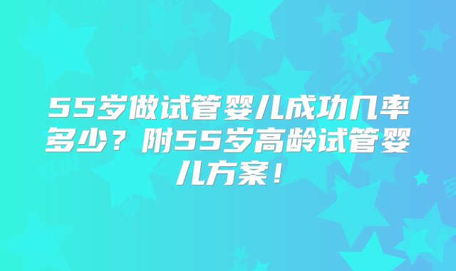 55岁做试管婴儿成功几率多少？附55岁高龄试管婴儿方案！