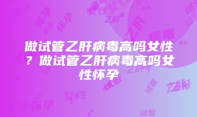 做试管乙肝病毒高吗女性？做试管乙肝病毒高吗女性怀孕