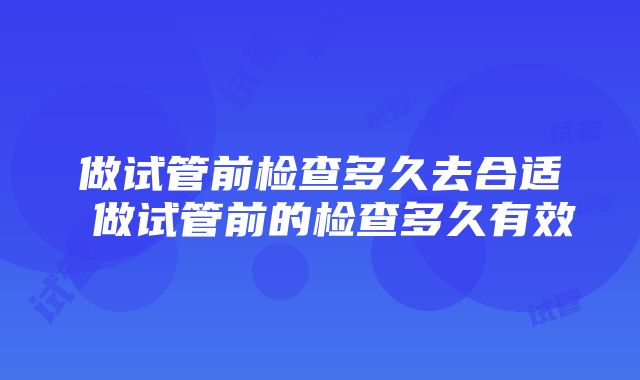 做试管前检查多久去合适 做试管前的检查多久有效