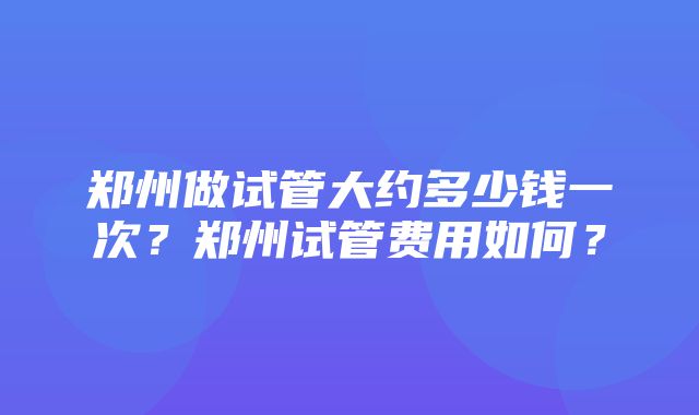 郑州做试管大约多少钱一次？郑州试管费用如何？