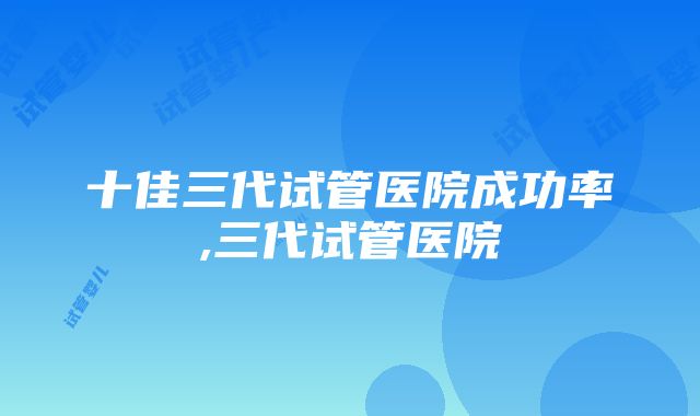 十佳三代试管医院成功率,三代试管医院