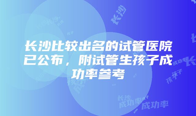 长沙比较出名的试管医院已公布，附试管生孩子成功率参考