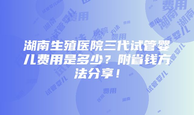 湖南生殖医院三代试管婴儿费用是多少？附省钱方法分享！