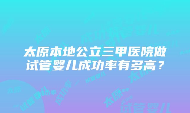 太原本地公立三甲医院做试管婴儿成功率有多高？