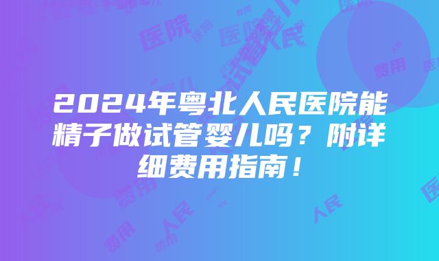 2024年粤北人民医院能精子做试管婴儿吗？附详细费用指南！