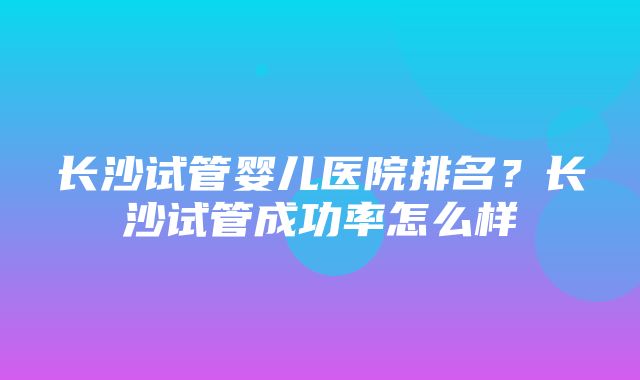 长沙试管婴儿医院排名？长沙试管成功率怎么样