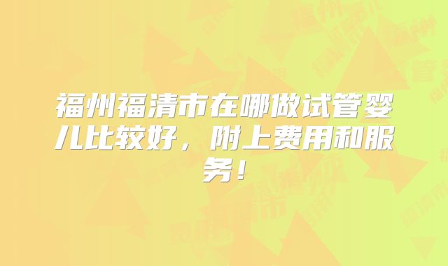 福州福清市在哪做试管婴儿比较好，附上费用和服务！