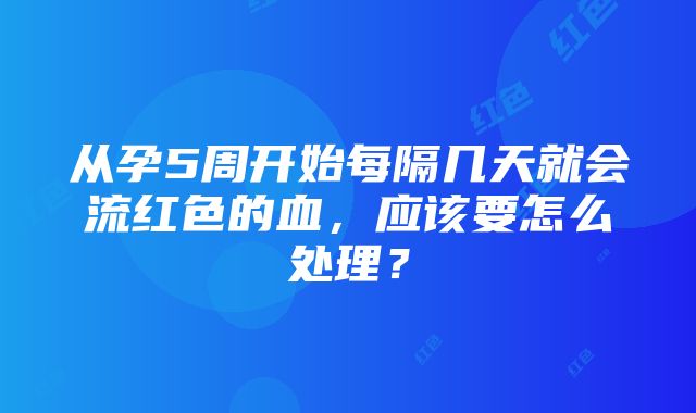 从孕5周开始每隔几天就会流红色的血，应该要怎么处理？