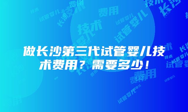 做长沙第三代试管婴儿技术费用？需要多少！