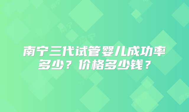 南宁三代试管婴儿成功率多少？价格多少钱？