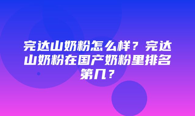 完达山奶粉怎么样？完达山奶粉在国产奶粉里排名第几？