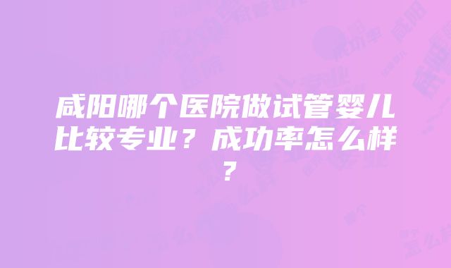 咸阳哪个医院做试管婴儿比较专业？成功率怎么样？