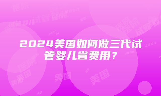 2024美国如何做三代试管婴儿省费用？