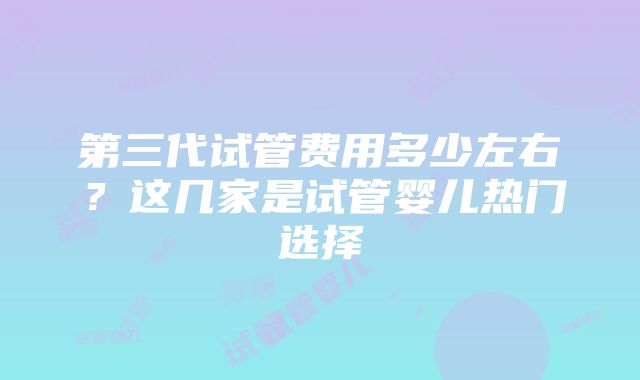 第三代试管费用多少左右？这几家是试管婴儿热门选择