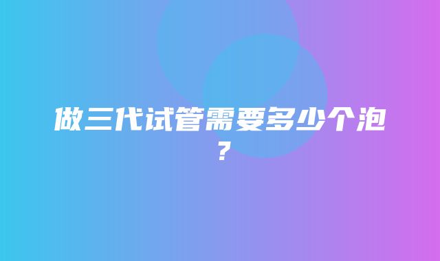 做三代试管需要多少个泡？