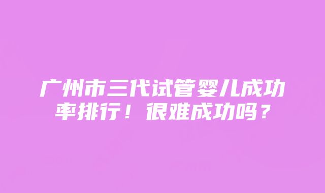 广州市三代试管婴儿成功率排行！很难成功吗？