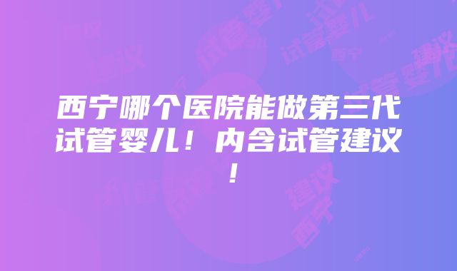 西宁哪个医院能做第三代试管婴儿！内含试管建议！