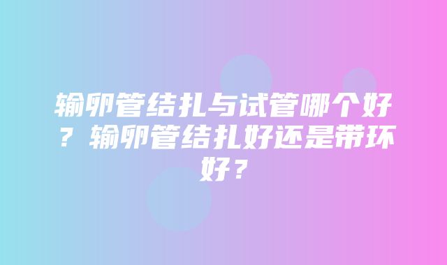 输卵管结扎与试管哪个好？输卵管结扎好还是带环好？