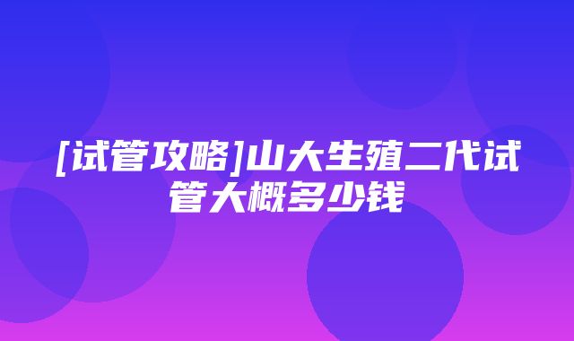 [试管攻略]山大生殖二代试管大概多少钱