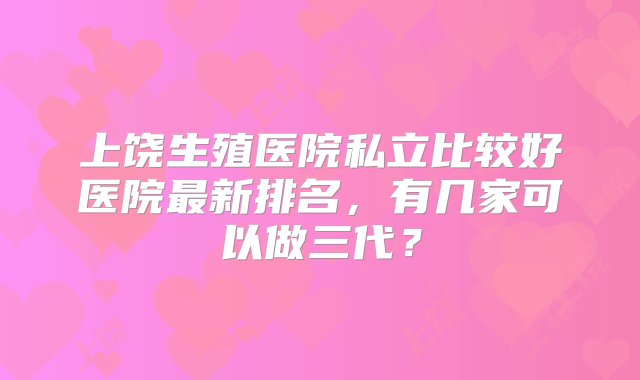 上饶生殖医院私立比较好医院最新排名，有几家可以做三代？